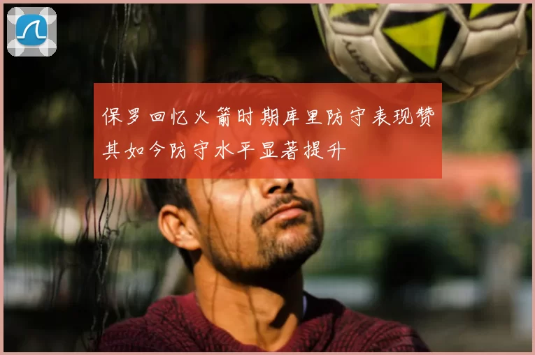 保罗回忆火箭时期库里防守表现赞其如今防守水平显著提升