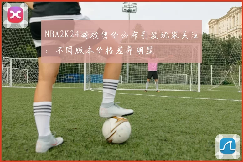 NBA2K24游戏售价公布引发玩家关注,不同版本价格差异明显