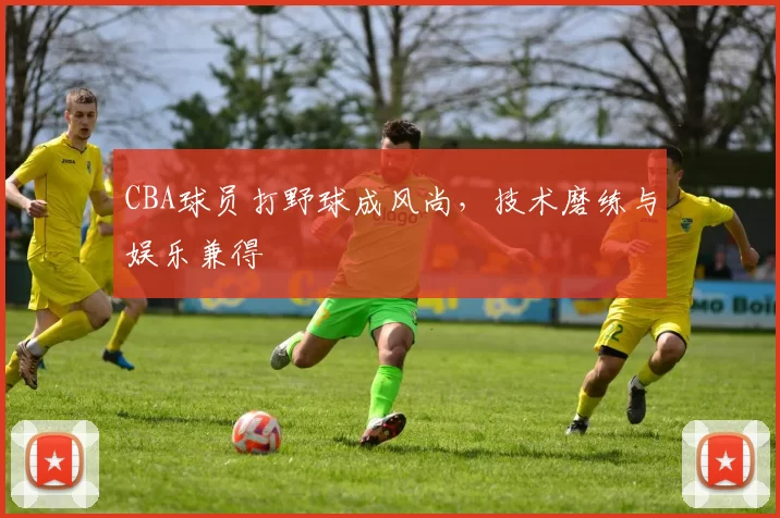 CBA球员打野球成风尚,技术磨练与娱乐兼得