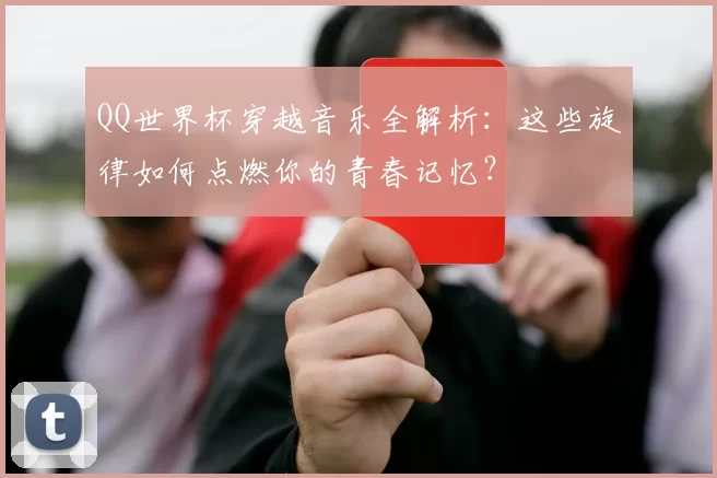 QQ世界杯穿越音乐全解析:这些旋律如何点燃你的青春记忆?