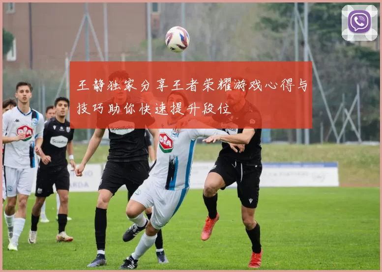 王静独家分享王者荣耀游戏心得与技巧助你快速提升段位