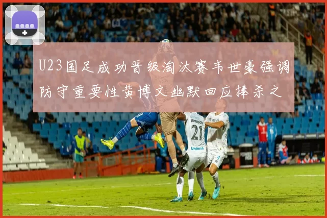 U23国足成功晋级淘汰赛韦世豪强调防守重要性黄博文幽默回应捧杀之说