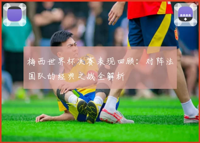 梅西世界杯决赛表现回顾:对阵法国队的经典之战全解析