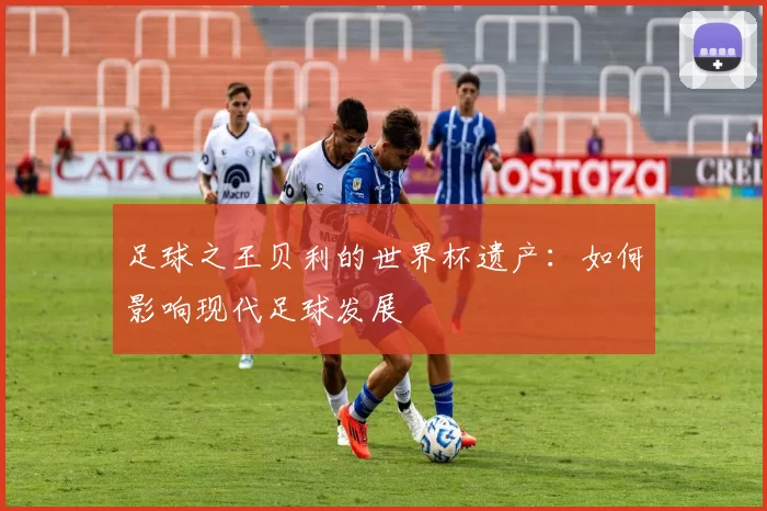 足球之王贝利的世界杯遗产:如何影响现代足球发展