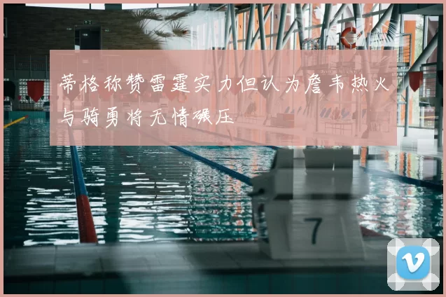 蒂格称赞雷霆实力但认为詹韦热火与骑勇将无情碾压